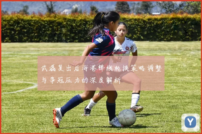 武磊复出后海港锋线轮换策略调整与争冠压力的深度解析