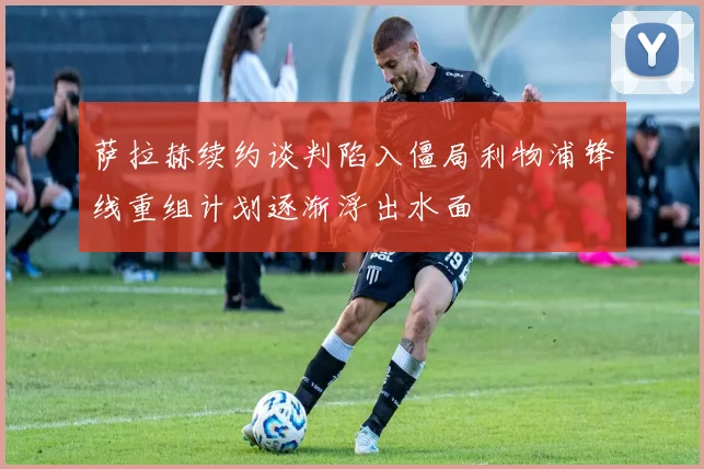 萨拉赫续约谈判陷入僵局利物浦锋线重组计划逐渐浮出水面