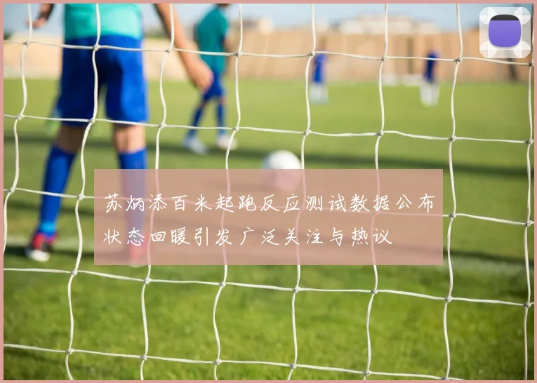 苏炳添百米起跑反应测试数据公布状态回暖引发广泛关注与热议