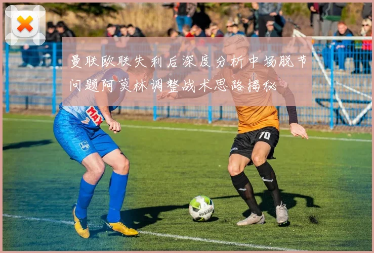 曼联欧联失利后深度分析中场脱节问题阿莫林调整战术思路揭秘
