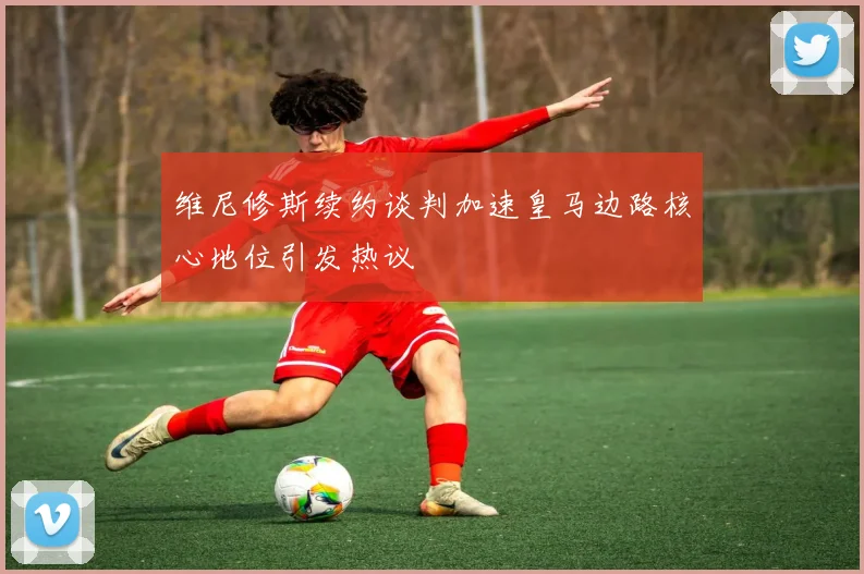 维尼修斯续约谈判加速皇马边路核心地位引发热议